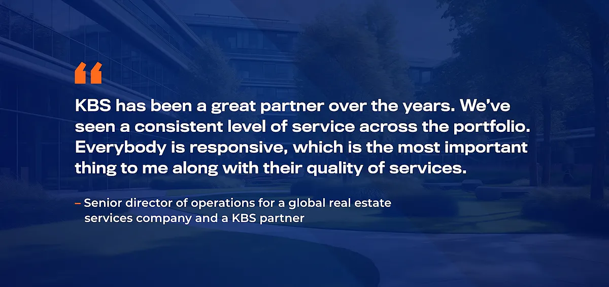 "KBS has been a great partner over the years. We’ve seen a consistent level of service across the portfolio. Everybody is responsive, which is the most important thing to me along with their quality of services."
