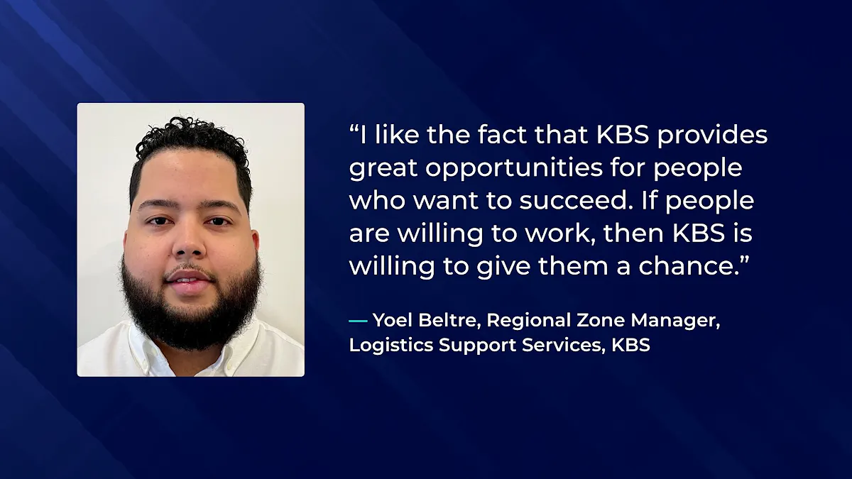 I like the fact that KBS provides great opportunities for people who want to succeed. If people are willing to work, then KBS is willing to give them a chance. - Yoel Beltre, Regional Zone Manager,  Logistics Support Services, KBS