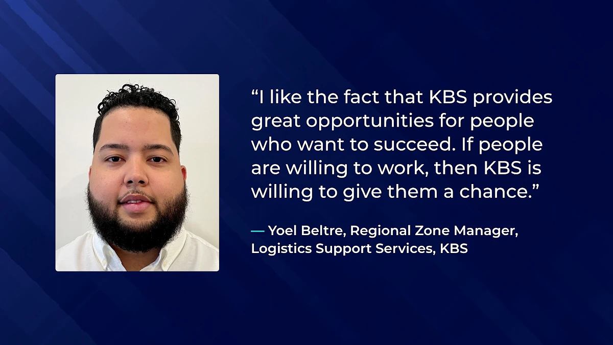 I like the fact that KBS provides great opportunities for people who want to succeed. If people are willing to work, then KBS is willing to give them a chance. - Yoel Beltre, Regional Zone Manager,  Logistics Support Services, KBS